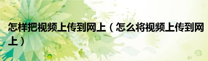 怎樣把視頻上傳到網(wǎng)上（怎么將視頻上傳到網(wǎng)上）