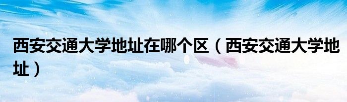 西安交通大學(xué)地址在哪個(gè)區(qū)（西安交通大學(xué)地址）