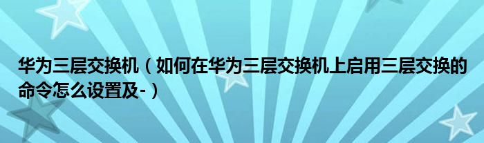 華為三層交換機(jī)（如何在華為三層交換機(jī)上啟用三層交換的命令怎么設(shè)置及-）