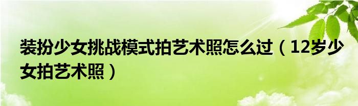 裝扮少女挑戰(zhàn)模式拍藝術(shù)照怎么過（12歲少女拍藝術(shù)照）