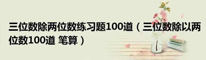 三位數(shù)除兩位數(shù)練習題100道（三位數(shù)除以兩位數(shù)100道 筆算）