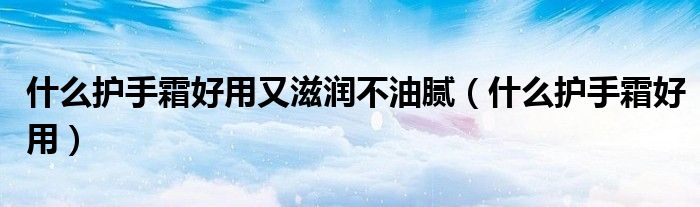 什么護手霜好用又滋潤不油膩（什么護手霜好用）