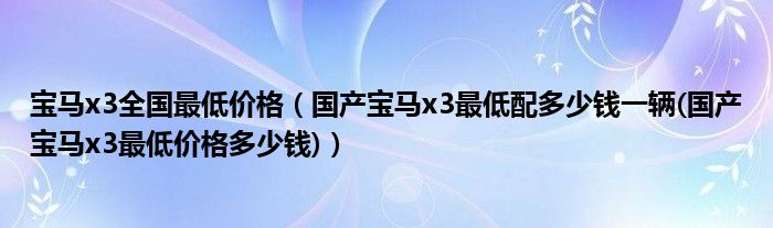 寶馬x3全國最低價格（國產寶馬x3最低配多少錢一輛(國產寶馬x3最低價格多少錢)）