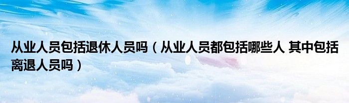 從業(yè)人員包括退休人員嗎（從業(yè)人員都包括哪些人 其中包括離退人員嗎）