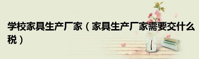 學(xué)校家具生產(chǎn)廠家（家具生產(chǎn)廠家需要交什么稅）
