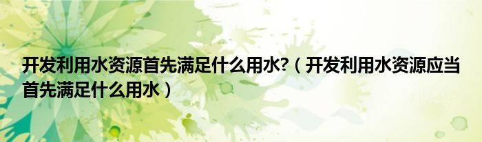 開發(fā)利用水資源首先滿足什么用水?（開發(fā)利用水資源應當首先滿足什么用水）