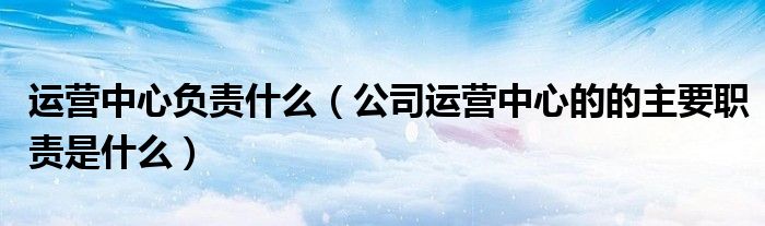 運營中心負責什么（公司運營中心的的主要職責是什么）