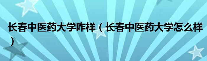長春中醫(yī)藥大學(xué)咋樣（長春中醫(yī)藥大學(xué)怎么樣）