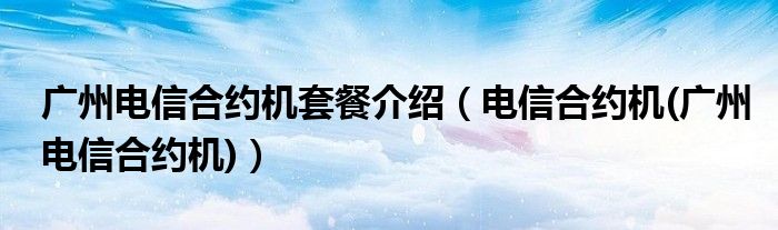 廣州電信合約機(jī)套餐介紹（電信合約機(jī)(廣州電信合約機(jī))）