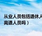從業(yè)人員包括退休人員嗎（從業(yè)人員都包括哪些人 其中包括離退人員嗎）