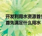 開發(fā)利用水資源首先滿足什么用水?（開發(fā)利用水資源應(yīng)當(dāng)首先滿足什么用水）