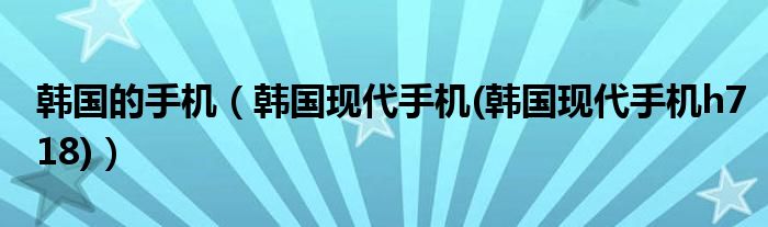 韓國(guó)的手機(jī)（韓國(guó)現(xiàn)代手機(jī)(韓國(guó)現(xiàn)代手機(jī)h718)）