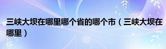 三峽大壩在哪里哪個(gè)省的哪個(gè)市（三峽大壩在哪里）