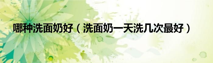 哪種洗面奶好（洗面奶一天洗幾次最好）
