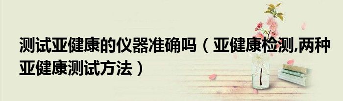 測試亞健康的儀器準確嗎（亞健康檢測,兩種亞健康測試方法）