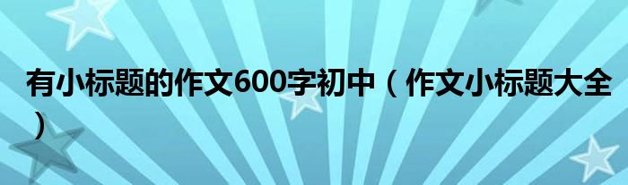 有小標(biāo)題的作文600字初中（作文小標(biāo)題大全）