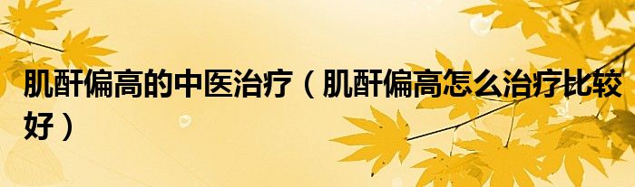 肌酐偏高的中醫(yī)治療（肌酐偏高怎么治療比較好）