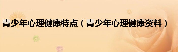 青少年心理健康特點(diǎn)（青少年心理健康資料）