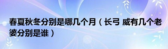 春夏秋冬分別是哪幾個(gè)月（長(zhǎng)弓 威有幾個(gè)老婆分別是誰(shuí)）