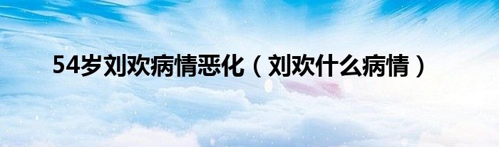 54歲劉歡病情惡化（劉歡什么病情）