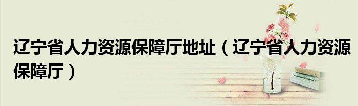 遼寧省人力資源保障廳地址（遼寧省人力資源保障廳）