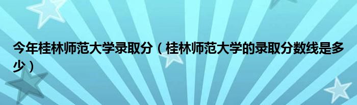 今年桂林師范大學(xué)錄取分（桂林師范大學(xué)的錄取分?jǐn)?shù)線(xiàn)是多少）