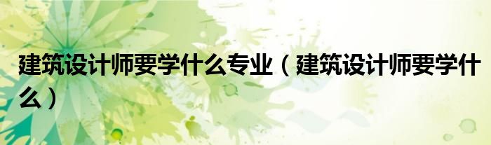 建筑設(shè)計(jì)師要學(xué)什么專業(yè)（建筑設(shè)計(jì)師要學(xué)什么）