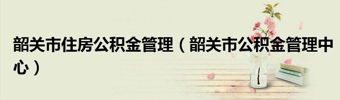 韶關(guān)市住房公積金管理（韶關(guān)市公積金管理中心）