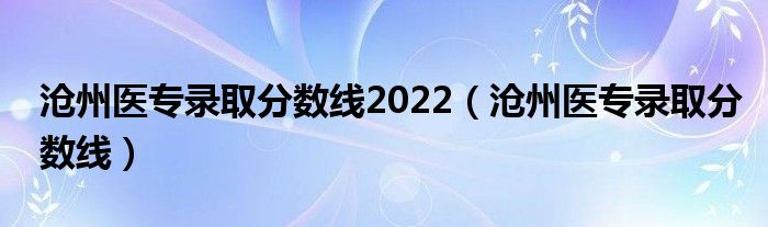 滄州醫(yī)專錄取分?jǐn)?shù)線2022（滄州醫(yī)專錄取分?jǐn)?shù)線）