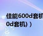 佳能600d套機(jī)鏡頭型號(hào)（600d套機(jī)(佳能600d套機(jī))）