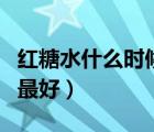 紅糖水什么時候喝最好呢（紅糖水什么時候喝最好）