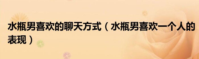 水瓶男喜歡的聊天方式（水瓶男喜歡一個(gè)人的表現(xiàn)）