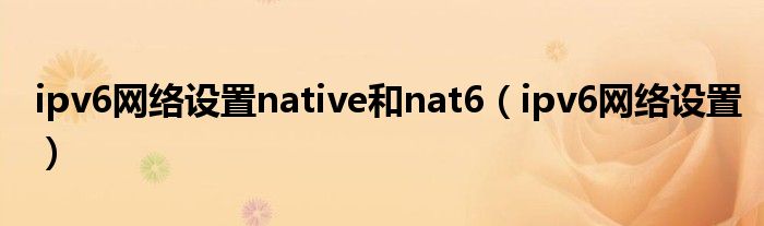 ipv6網(wǎng)絡(luò)設(shè)置native和nat6（ipv6網(wǎng)絡(luò)設(shè)置）