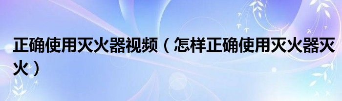 正確使用滅火器視頻（怎樣正確使用滅火器滅火）