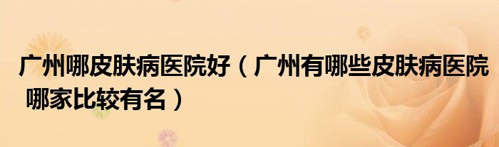 廣州哪皮膚病醫(yī)院好（廣州有哪些皮膚病醫(yī)院 哪家比較有名）