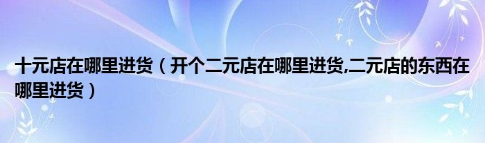 十元店在哪里進(jìn)貨（開個(gè)二元店在哪里進(jìn)貨,二元店的東西在哪里進(jìn)貨）