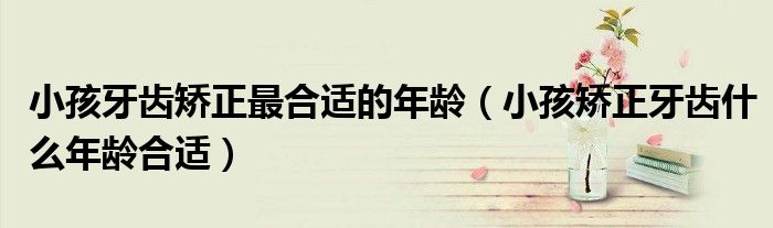 小孩牙齒矯正最合適的年齡（小孩矯正牙齒什么年齡合適）