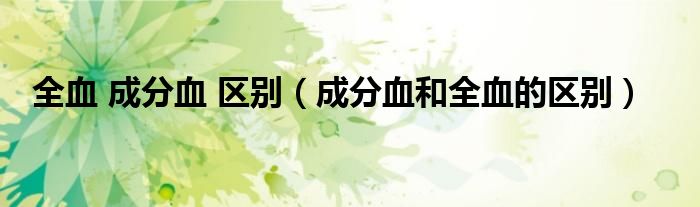 全血 成分血 區(qū)別（成分血和全血的區(qū)別）