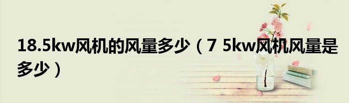 18.5kw風(fēng)機的風(fēng)量多少（7 5kw風(fēng)機風(fēng)量是多少）