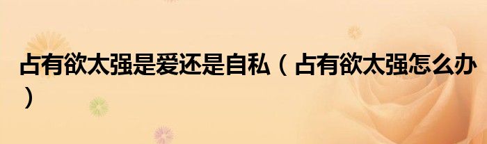 占有欲太強是愛還是自私（占有欲太強怎么辦）