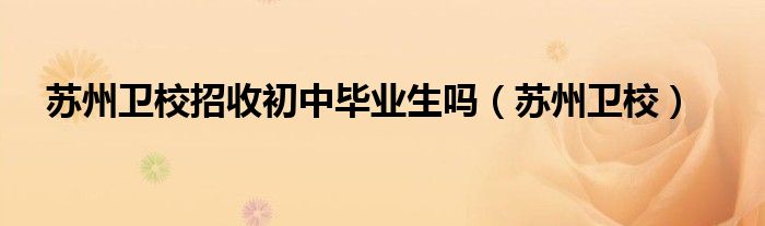 蘇州衛(wèi)校招收初中畢業(yè)生嗎（蘇州衛(wèi)校）