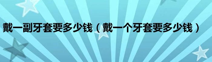 戴一副牙套要多少錢（戴一個牙套要多少錢）