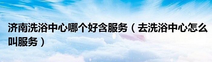 濟南洗浴中心哪個好含服務（去洗浴中心怎么叫服務）
