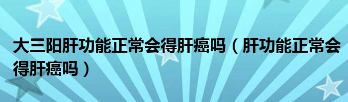 大三陽肝功能正常會得肝癌嗎（肝功能正常會得肝癌嗎）