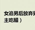 女追男后放棄男主吃醋推文（女追男后放棄男主吃醋）