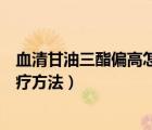 血清甘油三酯偏高怎么治療（血清甘油三酯偏高的原因及治療方法）