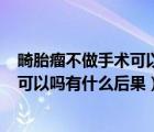 畸胎瘤不做手術(shù)可以嗎有什么后果 1公分（畸胎瘤不做手術(shù)可以嗎有什么后果）