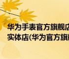 華為手表官方旗艦店官網(wǎng)專賣店（華為手表旗艦店官方旗艦實(shí)體店(華為官方旗艦店實(shí)體店)）