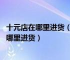 十元店在哪里進(jìn)貨（開個二元店在哪里進(jìn)貨,二元店的東西在哪里進(jìn)貨）