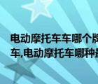 電動摩托車車哪個牌子最好質(zhì)量最好（口碑最好的電動摩托車,電動摩托車哪種最好）